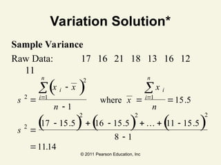 © 2011 Pearson Education, Inc
Variation Solution*
Sample Variance
Raw Data: 17 16 21 18 13 16 12
11
s
x x
n
x
x
n
s
i
i
n
i
i
n
2
2
1 1
2
2 2 2
1
15 5
17 15 5 16 15 5 11 15 5
8 1
1114



 

     


 
 
( )
( ) ( ) ( )
where .
. . .
.
…
 