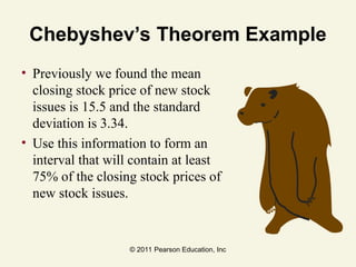 © 2011 Pearson Education, Inc
Chebyshev’s Theorem Example
• Previously we found the mean
closing stock price of new stock
issues is 15.5 and the standard
deviation is 3.34.
• Use this information to form an
interval that will contain at least
75% of the closing stock prices of
new stock issues.
 