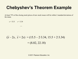 © 2011 Pearson Education, Inc
Chebyshev’s Theorem Example
At least 75% of the closing stock prices of new stock issues will lie within 2 standard deviations of
the mean.
x = 15.5 s = 3.34
(x – 2s, x + 2s) = (15.5 – 2∙3.34, 15.5 + 2∙3.34)
= (8.82, 22.18)
 