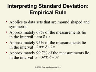 © 2011 Pearson Education, Inc
Interpreting Standard Deviation:
Empirical Rule
• Applies to data sets that are mound shaped and
symmetric
• Approximately 68% of the measurements lie
in the interval
• Approximately 95% of the measurements lie
in the interval
• Approximately 99.7% of the measurements lie
in the interval
x −sto x + s
x −2sto x + 2s
x −3sto x + 3s
 