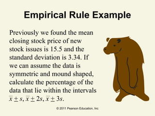 © 2011 Pearson Education, Inc
Empirical Rule Example
Previously we found the mean
closing stock price of new
stock issues is 15.5 and the
standard deviation is 3.34. If
we can assume the data is
symmetric and mound shaped,
calculate the percentage of the
data that lie within the intervals
x + s, x + 2s, x + 3s.
 