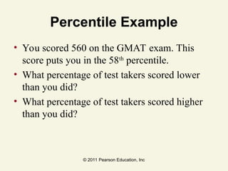 © 2011 Pearson Education, Inc
Percentile Example
• You scored 560 on the GMAT exam. This
score puts you in the 58th
percentile.
• What percentage of test takers scored lower
than you did?
• What percentage of test takers scored higher
than you did?
 