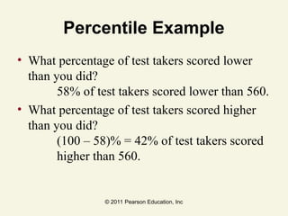 © 2011 Pearson Education, Inc
Percentile Example
• What percentage of test takers scored lower
than you did?
58% of test takers scored lower than 560.
• What percentage of test takers scored higher
than you did?
(100 – 58)% = 42% of test takers scored
higher than 560.
 