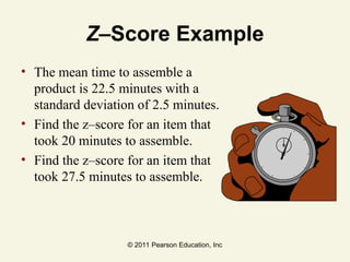 © 2011 Pearson Education, Inc
Z–Score Example
• The mean time to assemble a
product is 22.5 minutes with a
standard deviation of 2.5 minutes.
• Find the z–score for an item that
took 20 minutes to assemble.
• Find the z–score for an item that
took 27.5 minutes to assemble.
 