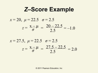 © 2011 Pearson Education, Inc
Z–Score Example
x = 20, μ = 22.5 σ = 2.5
x – μ 20 – 22.5
σ
z = =
2.5
= –1.0
x = 27.5, μ = 22.5 σ = 2.5
x – μ 27.5 – 22.5
σ
z = =
2.5
= 2.0
 