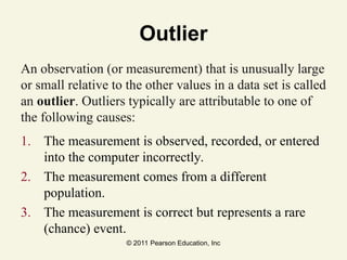 © 2011 Pearson Education, Inc
Outlier
An observation (or measurement) that is unusually large
or small relative to the other values in a data set is called
an outlier. Outliers typically are attributable to one of
the following causes:
1. The measurement is observed, recorded, or entered
into the computer incorrectly.
2. The measurement comes from a different
population.
3. The measurement is correct but represents a rare
(chance) event.
 
