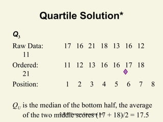 © 2011 Pearson Education, Inc
Quartile Solution*
Q3
Raw Data: 17 16 21 18 13 16 12
11
Ordered: 11 12 13 16 16 17 18
21
Position: 1 2 3 4 5 6 7 8
QU is the median of the bottom half, the average
of the two middle scores (17 + 18)/2 = 17.5
 