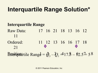 © 2011 Pearson Education, Inc
Interquartile Range Solution*
Interquartile Range
Raw Data: 17 16 21 18 13 16 12
11
Ordered: 11 12 13 16 16 17 18
21
Position: 1 2 3 4 5 6 7 8
Interquartile Range = Q3 – Q1 = 17.5 – 12.5 = 5
 