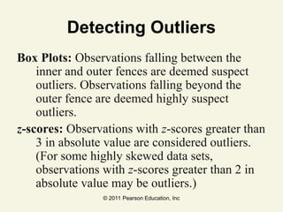 © 2011 Pearson Education, Inc
Detecting Outliers
Box Plots: Observations falling between the
inner and outer fences are deemed suspect
outliers. Observations falling beyond the
outer fence are deemed highly suspect
outliers.
z-scores: Observations with z-scores greater than
3 in absolute value are considered outliers.
(For some highly skewed data sets,
observations with z-scores greater than 2 in
absolute value may be outliers.)
 