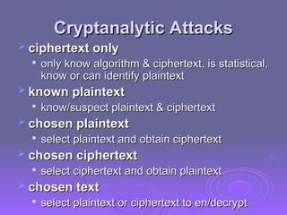 Cryptanalytic Attacks
Cryptanalytic Attacks
 ciphertext only
ciphertext only

only know algorithm & ciphertext, is statistical,
only know algorithm & ciphertext, is statistical,
know or can identify plaintext
know or can identify plaintext
 known plaintext
known plaintext

know/suspect plaintext & ciphertext
know/suspect plaintext & ciphertext
 chosen plaintext
chosen plaintext

select plaintext and obtain ciphertext
select plaintext and obtain ciphertext
 chosen ciphertext
chosen ciphertext

select ciphertext and obtain plaintext
select ciphertext and obtain plaintext
 chosen text
chosen text

select plaintext or ciphertext to en/decrypt
select plaintext or ciphertext to en/decrypt
 