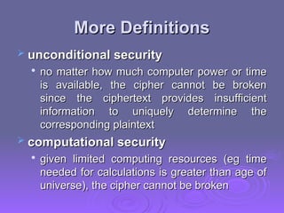 More Definitions
More Definitions
 unconditional security
unconditional security

no matter how much computer power or time
no matter how much computer power or time
is available, the cipher cannot be broken
is available, the cipher cannot be broken
since the ciphertext provides insufficient
since the ciphertext provides insufficient
information to uniquely determine the
information to uniquely determine the
corresponding plaintext
corresponding plaintext
 computational security
computational security

given limited computing resources (eg time
given limited computing resources (eg time
needed for calculations is greater than age of
needed for calculations is greater than age of
universe), the cipher cannot be broken
universe), the cipher cannot be broken
 