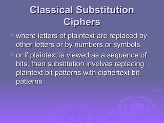 Classical Substitution
Classical Substitution
Ciphers
Ciphers
 where
where letters of plaintext are replaced by
letters of plaintext are replaced by
other letters or by numbers or symbols
other letters or by numbers or symbols
 or if plaintext is
or if plaintext is viewed as a sequence of
viewed as a sequence of
bits, then substitution involves replacing
bits, then substitution involves replacing
plaintext bit patterns with ciphertext bit
plaintext bit patterns with ciphertext bit
patterns
patterns
 