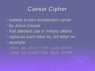 Caesar Cipher
Caesar Cipher
 earliest known substitution cipher
earliest known substitution cipher
 by Julius Caesar
by Julius Caesar
 first attested use in military affairs
first attested use in military affairs
 replaces each letter by 3rd letter on
replaces each letter by 3rd letter on
 example:
example:
meet me after the toga party
meet me after the toga party
PHHW PH DIWHU WKH WRJD SDUWB
PHHW PH DIWHU WKH WRJD SDUWB
 