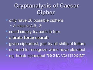 Cryptanalysis of Caesar
Cryptanalysis of Caesar
Cipher
Cipher
 only have 26 possible ciphers
only have 26 possible ciphers

A maps to A,B,..Z
A maps to A,B,..Z
 could simply try each in turn
could simply try each in turn
 a
a brute force search
brute force search
 given ciphertext, just try all shifts of letters
given ciphertext, just try all shifts of letters
 do need to recognize when have plaintext
do need to recognize when have plaintext
 eg. break ciphertext "GCUA VQ DTGCM"
eg. break ciphertext "GCUA VQ DTGCM"
 