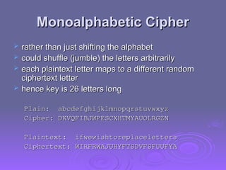 Monoalphabetic Cipher
Monoalphabetic Cipher
 rather than just shifting the alphabet
rather than just shifting the alphabet
 could shuffle (jumble) the letters arbitrarily
could shuffle (jumble) the letters arbitrarily
 each plaintext letter maps to a different random
each plaintext letter maps to a different random
ciphertext letter
ciphertext letter
 hence key is 26 letters long
hence key is 26 letters long
Plain: abcdefghijklmnopqrstuvwxyz
Plain: abcdefghijklmnopqrstuvwxyz
Cipher: DKVQFIBJWPESCXHTMYAUOLRGZN
Cipher: DKVQFIBJWPESCXHTMYAUOLRGZN
Plaintext: ifwewishtoreplaceletters
Plaintext: ifwewishtoreplaceletters
Ciphertext: WIRFRWAJUHYFTSDVFSFUUFYA
Ciphertext: WIRFRWAJUHYFTSDVFSFUUFYA
 