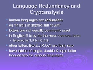 Language Redundancy and
Language Redundancy and
Cryptanalysis
Cryptanalysis
 human languages are
human languages are redundant
redundant
 eg "th lrd s m shphrd shll nt wnt"
eg "th lrd s m shphrd shll nt wnt"
 letters are not equally commonly used
letters are not equally commonly used
 in English E is by far the most common letter
in English E is by far the most common letter

followed by T,R,N,I,O,A,S
followed by T,R,N,I,O,A,S
 other letters like Z,J,K,Q,X are fairly rare
other letters like Z,J,K,Q,X are fairly rare
 have tables of single, double & triple letter
have tables of single, double & triple letter
frequencies for various languages
frequencies for various languages
 