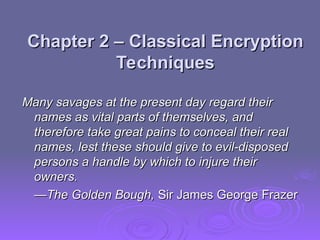 Chapter 2 –
Chapter 2 – Classical Encryption
Classical Encryption
Techniques
Techniques
Many savages at the present day regard their
Many savages at the present day regard their
names as vital parts of themselves, and
names as vital parts of themselves, and
therefore take great pains to conceal their real
therefore take great pains to conceal their real
names, lest these should give to evil-disposed
names, lest these should give to evil-disposed
persons a handle by which to injure their
persons a handle by which to injure their
owners.
owners.
—
—The Golden Bough,
The Golden Bough, Sir James George Frazer
Sir James George Frazer
 