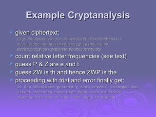 Example Cryptanalysis
Example Cryptanalysis
 given ciphertext:
given ciphertext:
UZQSOVUOHXMOPVGPOZPEVSGZWSZOPFPESXUDBMETSXAIZ
UZQSOVUOHXMOPVGPOZPEVSGZWSZOPFPESXUDBMETSXAIZ
VUEPHZHMDZSHZOWSFPAPPDTSVPQUZWYMXUZUHSX
VUEPHZHMDZSHZOWSFPAPPDTSVPQUZWYMXUZUHSX
EPYEPOPDZSZUFPOMBZWPFUPZHMDJUDTMOHMQ
EPYEPOPDZSZUFPOMBZWPFUPZHMDJUDTMOHMQ
 count relative letter frequencies (see text)
count relative letter frequencies (see text)
 guess P & Z are e and t
guess P & Z are e and t
 guess ZW is th and hence ZWP is the
guess ZW is th and hence ZWP is the
 proceeding with trial and error finally get:
proceeding with trial and error finally get:
it was disclosed yesterday that several informal but
it was disclosed yesterday that several informal but
direct contacts have been made with political
direct contacts have been made with political
representatives of the viet cong in moscow
representatives of the viet cong in moscow
 