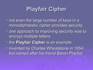 Playfair Cipher
Playfair Cipher
 not even the large number of keys in a
not even the large number of keys in a
monoalphabetic cipher provides security
monoalphabetic cipher provides security
 one approach to improving security was to
one approach to improving security was to
encrypt multiple letters
encrypt multiple letters
 the
the Playfair Cipher
Playfair Cipher is an example
is an example
 invented by Charles Wheatstone in 1854,
invented by Charles Wheatstone in 1854,
but named after his friend Baron Playfair
but named after his friend Baron Playfair
 