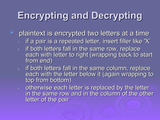 Encrypting and Decrypting
Encrypting and Decrypting
 plaintext is encrypted two letters at a time
plaintext is encrypted two letters at a time
1.
1. if a pair is a repeated letter, insert filler like 'X’
if a pair is a repeated letter, insert filler like 'X’
2.
2. if both letters fall in the same row, replace
if both letters fall in the same row, replace
each with letter to right
each with letter to right (wrapping back to start
(wrapping back to start
from end)
from end)
3.
3. if both letters fall in the same column, replace
if both letters fall in the same column, replace
each with the letter below it (again wrapping to
each with the letter below it (again wrapping to
top from bottom)
top from bottom)
4.
4. otherwise each letter is replaced by the letter
otherwise each letter is replaced by the letter
in the same row and in the column of the other
in the same row and in the column of the other
letter of the pair
letter of the pair
 