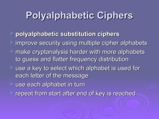 Polyalphabetic Ciphers
Polyalphabetic Ciphers
 polyalphabetic substitution ciphers
polyalphabetic substitution ciphers
 improve security using multiple cipher alphabets
improve security using multiple cipher alphabets
 make cryptanalysis harder with more alphabets
make cryptanalysis harder with more alphabets
to guess and flatter frequency distribution
to guess and flatter frequency distribution
 use a key to select which alphabet is used for
use a key to select which alphabet is used for
each letter of the message
each letter of the message
 use each alphabet in turn
use each alphabet in turn
 repeat from start after end of key is reached
repeat from start after end of key is reached
 