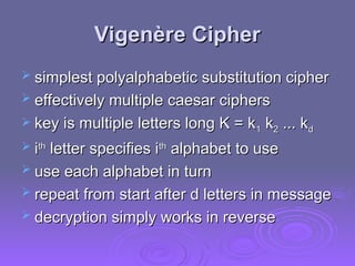 Vigenère Cipher
Vigenère Cipher
 simplest polyalphabetic substitution cipher
simplest polyalphabetic substitution cipher
 effectively multiple caesar ciphers
effectively multiple caesar ciphers
 key is multiple letters long K = k
key is multiple letters long K = k1
1 k
k2
2 ... k
... kd
d
 i
ith
th
letter specifies i
letter specifies ith
th
alphabet to use
alphabet to use
 use each alphabet in turn
use each alphabet in turn
 repeat from start after d letters in message
repeat from start after d letters in message
 decryption simply works in reverse
decryption simply works in reverse
 