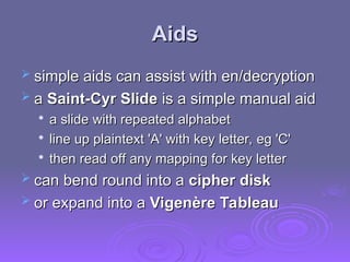 Aids
Aids
 simple aids can assist with en/decryption
simple aids can assist with en/decryption
 a
a Saint-Cyr Slide
Saint-Cyr Slide is a simple manual aid
is a simple manual aid

a slide with repeated alphabet
a slide with repeated alphabet

line up plaintext 'A' with key letter, eg 'C'
line up plaintext 'A' with key letter, eg 'C'

then read off any mapping for key letter
then read off any mapping for key letter
 can bend round into a
can bend round into a cipher disk
cipher disk
 or expand into a
or expand into a Vigenère Tableau
Vigenère Tableau
 