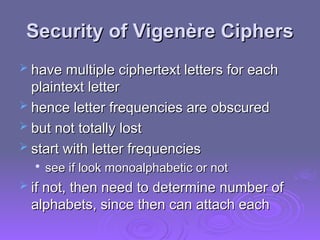 Security of
Security of Vigenère Ciphers
Vigenère Ciphers
 have multiple ciphertext letters for each
have multiple ciphertext letters for each
plaintext letter
plaintext letter
 hence letter frequencies are obscured
hence letter frequencies are obscured
 but not totally lost
but not totally lost
 start with letter frequencies
start with letter frequencies

see if look monoalphabetic or not
see if look monoalphabetic or not
 if not, then need to determine number of
if not, then need to determine number of
alphabets, since then can attach each
alphabets, since then can attach each
 