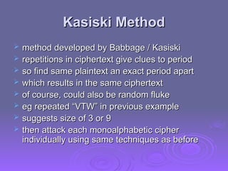 Kasiski Method
Kasiski Method
 method developed by Babbage / Kasiski
method developed by Babbage / Kasiski
 repetitions in ciphertext give clues to period
repetitions in ciphertext give clues to period
 so find same plaintext an exact period apart
so find same plaintext an exact period apart
 which results in the same ciphertext
which results in the same ciphertext
 of course, could also be random fluke
of course, could also be random fluke
 eg repeated “VTW” in previous example
eg repeated “VTW” in previous example
 suggests size of 3 or 9
suggests size of 3 or 9
 then attack each monoalphabetic cipher
then attack each monoalphabetic cipher
individually using same techniques as before
individually using same techniques as before
 