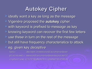 Autokey Cipher
Autokey Cipher
 ideally want a key as long as the message
ideally want a key as long as the message
 Vigenère proposed the
Vigenère proposed the autokey
autokey cipher
cipher
 with keyword is prefixed to message as key
with keyword is prefixed to message as key
 knowing keyword can recover the first few letters
knowing keyword can recover the first few letters
 use these in turn on the rest of the message
use these in turn on the rest of the message
 but still have frequency characteristics to attack
but still have frequency characteristics to attack
 eg. given key
eg. given key deceptive
deceptive
key: deceptivewearediscoveredsav
key: deceptivewearediscoveredsav
plaintext: wearediscoveredsaveyourself
plaintext: wearediscoveredsaveyourself
ciphertext:ZICVTWQNGKZEIIGASXSTSLVVWLA
ciphertext:ZICVTWQNGKZEIIGASXSTSLVVWLA
 