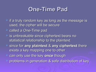 One-Time Pad
One-Time Pad
 if a truly random key as long as the message is
if a truly random key as long as the message is
used, the cipher will be secure
used, the cipher will be secure
 called a One-Time pad
called a One-Time pad
 is unbreakable since ciphertext bears no
is unbreakable since ciphertext bears no
statistical relationship to the plaintext
statistical relationship to the plaintext
 since for
since for any plaintext
any plaintext &
& any ciphertext
any ciphertext there
there
exists a key mapping one to other
exists a key mapping one to other
 can only use the key
can only use the key once
once though
though
 problems in generation & safe distribution of key
problems in generation & safe distribution of key
 