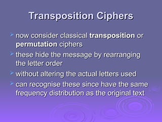 Transposition Ciphers
Transposition Ciphers
 now consider classical
now consider classical transposition
transposition or
or
permutation
permutation ciphers
ciphers
 these hide the message by rearranging
these hide the message by rearranging
the letter order
the letter order
 without altering the actual letters used
without altering the actual letters used
 can recognise these since have the same
can recognise these since have the same
frequency distribution as the original text
frequency distribution as the original text
 