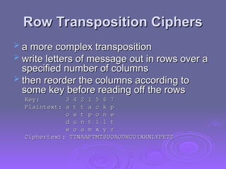 Row Transposition Ciphers
Row Transposition Ciphers
 a more complex transposition
a more complex transposition
 write letters of message out in rows over a
write letters of message out in rows over a
specified number of columns
specified number of columns
 then reorder the columns according to
then reorder the columns according to
some key before reading off the rows
some key before reading off the rows
Key: 3 4 2 1 5 6 7
Key: 3 4 2 1 5 6 7
Plaintext: a t t a c k p
Plaintext: a t t a c k p
o s t p o n e
o s t p o n e
d u n t i l t
d u n t i l t
w o a m x y z
w o a m x y z
Ciphertext: TTNAAPTMTSUOAODWCOIXKNLYPETZ
Ciphertext: TTNAAPTMTSUOAODWCOIXKNLYPETZ
 