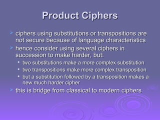 Product Ciphers
Product Ciphers
 ciphers using substitutions or transpositions are
ciphers using substitutions or transpositions are
not secure because of language characteristics
not secure because of language characteristics
 hence consider using several ciphers in
hence consider using several ciphers in
succession to make harder, but:
succession to make harder, but:

two substitutions make a more complex substitution
two substitutions make a more complex substitution

two transpositions make more complex transposition
two transpositions make more complex transposition

but a substitution followed by a transposition makes a
but a substitution followed by a transposition makes a
new much harder cipher
new much harder cipher
 this is bridge from classical to modern ciphers
this is bridge from classical to modern ciphers
 