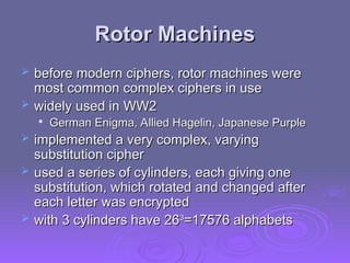 Rotor Machines
Rotor Machines
 before modern ciphers, rotor machines were
before modern ciphers, rotor machines were
most common complex ciphers in use
most common complex ciphers in use
 widely used in WW2
widely used in WW2

German Enigma, Allied Hagelin, Japanese Purple
German Enigma, Allied Hagelin, Japanese Purple
 implemented a very complex, varying
implemented a very complex, varying
substitution cipher
substitution cipher
 used a series of cylinders, each giving one
used a series of cylinders, each giving one
substitution, which rotated and changed after
substitution, which rotated and changed after
each letter was encrypted
each letter was encrypted
 with 3 cylinders have 26
with 3 cylinders have 263
3
=17576 alphabets
=17576 alphabets
 
