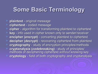 Some Basic Terminology
Some Basic Terminology
 plaintext
plaintext - original message
- original message
 ciphertext
ciphertext - coded message
- coded message
 cipher
cipher - algorithm for transforming plaintext to ciphertext
- algorithm for transforming plaintext to ciphertext
 key
key - info used in cipher known only to sender/receiver
- info used in cipher known only to sender/receiver
 encipher (encrypt)
encipher (encrypt) - converting plaintext to ciphertext
- converting plaintext to ciphertext
 decipher (decrypt)
decipher (decrypt) - recovering ciphertext from plaintext
- recovering ciphertext from plaintext
 cryptography
cryptography - study of encryption principles/methods
- study of encryption principles/methods
 cryptanalysis (codebreaking)
cryptanalysis (codebreaking) - study of principles/
- study of principles/
methods of deciphering ciphertext
methods of deciphering ciphertext without
without knowing key
knowing key
 cryptology
cryptology - field of both cryptography and cryptanalysis
- field of both cryptography and cryptanalysis
 