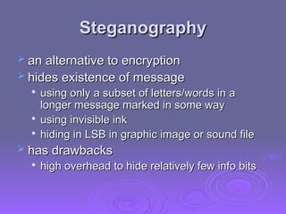 Steganography
Steganography
 an alternative to encryption
an alternative to encryption
 hides existence of message
hides existence of message

using only a subset of letters/words in a
using only a subset of letters/words in a
longer message marked in some way
longer message marked in some way

using invisible ink
using invisible ink

hiding in LSB in graphic image or sound file
hiding in LSB in graphic image or sound file
 has drawbacks
has drawbacks

high overhead to hide relatively few info bits
high overhead to hide relatively few info bits
 