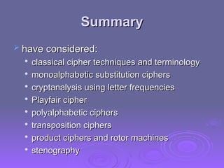 Summary
Summary
 have considered:
have considered:

classical cipher techniques and terminology
classical cipher techniques and terminology

monoalphabetic substitution ciphers
monoalphabetic substitution ciphers

cryptanalysis using letter frequencies
cryptanalysis using letter frequencies

Playfair cipher
Playfair cipher

polyalphabetic ciphers
polyalphabetic ciphers

transposition ciphers
transposition ciphers

product ciphers and rotor machines
product ciphers and rotor machines

stenography
stenography
 