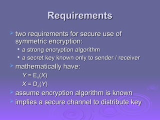 Requirements
Requirements
 two requirements for secure use of
two requirements for secure use of
symmetric encryption:
symmetric encryption:

a strong encryption algorithm
a strong encryption algorithm

a secret key known only to sender / receiver
a secret key known only to sender / receiver
 mathematically have:
mathematically have:
Y
Y = E
= EK
K(
(X
X)
)
X
X = D
= DK
K(
(Y
Y)
)
 assume encryption algorithm is known
assume encryption algorithm is known
 implies a secure channel to distribute key
implies a secure channel to distribute key
 