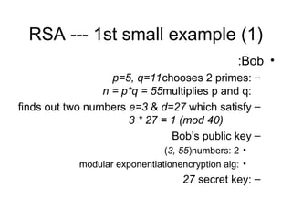 RSA --- 1st small example (1)
•
Bob
:
–
chooses 2 primes:
p=5, q=11
multiplies p and q:
n = p*q = 55
–
finds out two numbers e=3 & d=27 which satisfy
3 * 27 = 1 (mod 40)
–
Bob’s public key
•
2
numbers:
(3, 55)
•
encryption alg:
modular exponentiation
–
secret key:
27
 