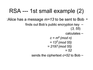RSA --- 1st small example (2)
•
Alice has a message m=13 to be sent to Bob
:
–
finds out Bob’s public encryption key
(3, 55)
–
calculates
c = me
(mod n)
= 133
(mod 55)
= 2197 (mod 55)
= 52
–
sends the ciphertext c=52 to Bob
 