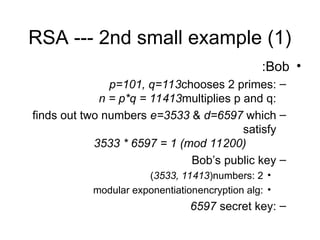 RSA --- 2nd small example (1)
•
Bob
:
–
chooses 2 primes:
p=101, q=113
multiplies p and q:
n = p*q = 11413
–
finds out two numbers e=3533 & d=6597 which
satisfy
3533 * 6597 = 1 (mod 11200)
–
Bob’s public key
•
2
numbers:
(3533, 11413)
•
encryption alg:
modular exponentiation
–
secret key:
6597
 