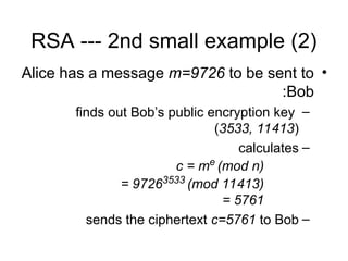 RSA --- 2nd small example (2)
•
Alice has a message m=9726 to be sent to
Bob
:
–
finds out Bob’s public encryption key
(3533, 11413)
–
calculates
c = me
(mod n)
= 97263533
(mod 11413)
= 5761
–
sends the ciphertext c=5761 to Bob
 