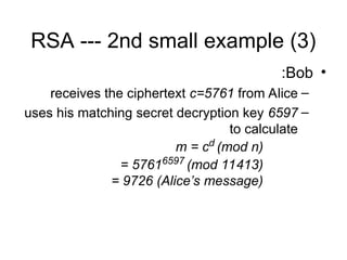 RSA --- 2nd small example (3)
•
Bob
:
–
receives the ciphertext c=5761 from Alice
–
uses his matching secret decryption key 6597
to calculate
m = cd
(mod n)
= 57616597
(mod 11413)
= 9726 (Alice’s message)
 