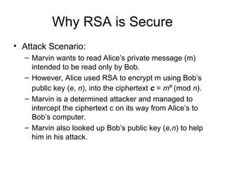 Why RSA is Secure
• Attack Scenario:
– Marvin wants to read Alice’s private message (m)
intended to be read only by Bob.
– However, Alice used RSA to encrypt m using Bob’s
public key (e, n), into the ciphertext c = me
(mod n).
– Marvin is a determined attacker and managed to
intercept the ciphertext c on its way from Alice’s to
Bob’s computer.
– Marvin also looked up Bob’s public key (e,n) to help
him in his attack.
 