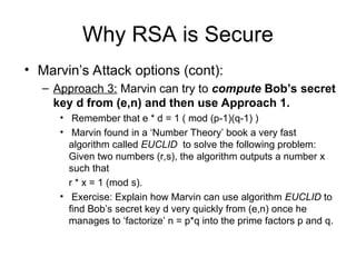 Why RSA is Secure
• Marvin’s Attack options (cont):
– Approach 3: Marvin can try to compute Bob’s secret
key d from (e,n) and then use Approach 1.
• Remember that e * d = 1 ( mod (p-1)(q-1) )
• Marvin found in a ‘Number Theory’ book a very fast
algorithm called EUCLID to solve the following problem:
Given two numbers (r,s), the algorithm outputs a number x
such that
r * x = 1 (mod s).
• Exercise: Explain how Marvin can use algorithm EUCLID to
find Bob’s secret key d very quickly from (e,n) once he
manages to ‘factorize’ n = p*q into the prime factors p and q.
 