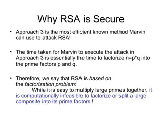 Why RSA is Secure
• Approach 3 is the most efficient known method Marvin
can use to attack RSA!
• The time taken for Marvin to execute the attack in
Approach 3 is essentially the time to factorize n=p*q into
the prime factors p and q.
• Therefore, we say that RSA is based on
the factorization problem:
While it is easy to multiply large primes together, it
is computationally infeasible to factorize or split a large
composite into its prime factors !
 