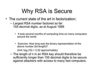 Why RSA is Secure
• The current state of the art in factorization:
– Largest RSA number factored so far:
155 decimal digits, as at August 1999
• It took several months of computing time on many computers
around the world
• Exercise: How long was the binary representation of the
above number (bit length)?
(hint: log2(10) = 3.32 approximately)
– The length of n in an RSA key should therefore be
sufficiently longer than 155 decimal digits to be secure
against attackers with access to many fast computers.
 