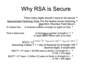 Why RSA is Secure

How many digits should n have to be secure
?

Approximate Factoring Time: For the fastest known factoring
algorithm (‘Number Field Sieve’)
:

If it takes time to factorize number of length |n| digits (or bits)
,

Then it takes time to factorize a number of length k * |
n| digits (bits), where (with |n| in bits)
:

Assuming it takes T = 1 day to factorize |n| of length 155
decimal digits, it would take
:

M(2)*T = 222
days = 20,000 years to factor n of length |n| =
2*155 = 310 digits

M(3)*T = 239
days = 2 billion (!!) years to factor n of length |n| =
3*155 = 465 digits
…
T
k
M 
)
(
T
 
3
/
2
2
3
/
2
2
3
/
1
3
/
1
))
44
.
1
/
|
(|
(log
))
44
.
1
/
|
|
(
(log
|
|
923
.
1
2
)
( n
n
k
k
n
k
M 

 