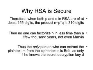 Why RSA is Secure
•
Therefore, when both p and q in RSA are of at
least 155 digits, the product n=p*q is 310 digits
.
•
Then no one can factorize n in less time than a
few thousand years, not even Marvin
!!
•
Thus the only person who can extract the
plaintext m from the ciphertext c is Bob, as only
he knows the secret decryption key d
!
 